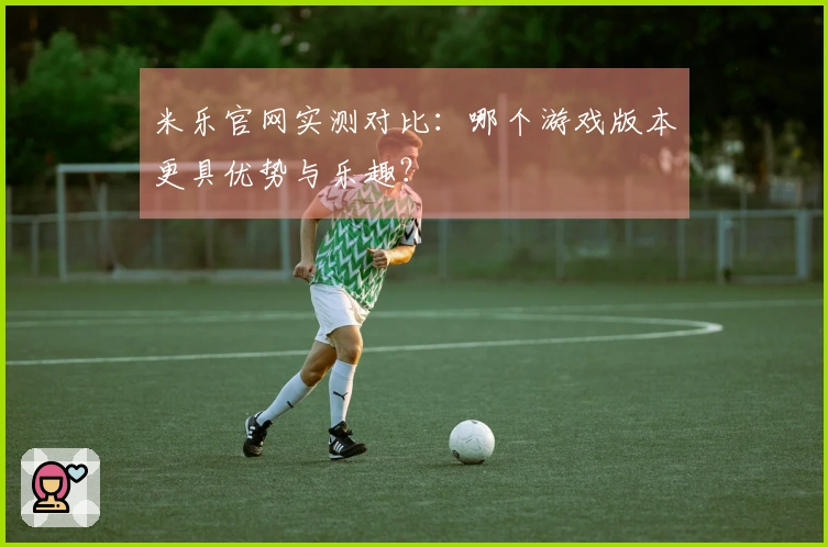 米乐官网实测对比：哪个游戏版本更具优势与乐趣？