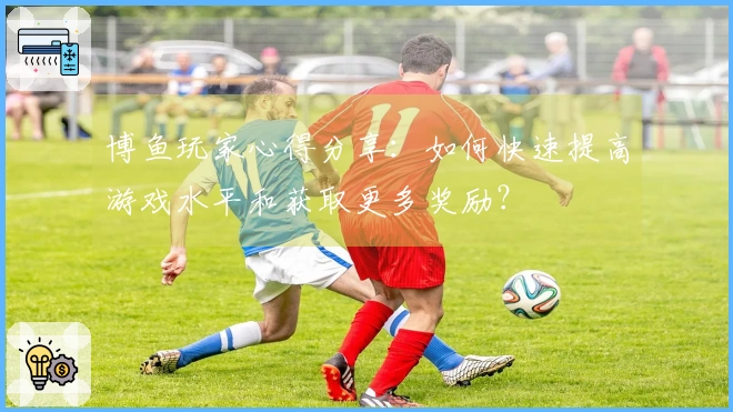 博鱼玩家心得分享：如何快速提高游戏水平和获取更多奖励？