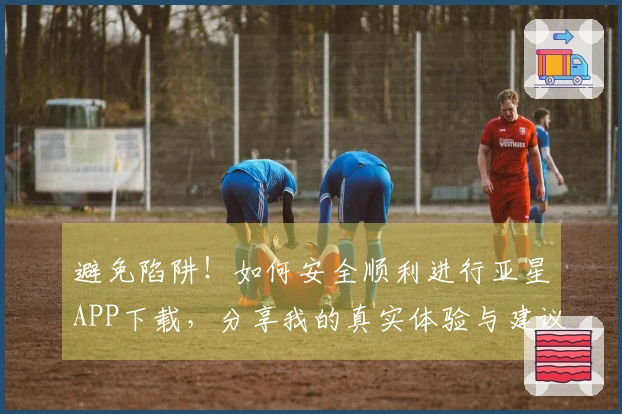 避免陷阱！如何安全顺利进行亚星APP下载，分享我的真实体验与建议