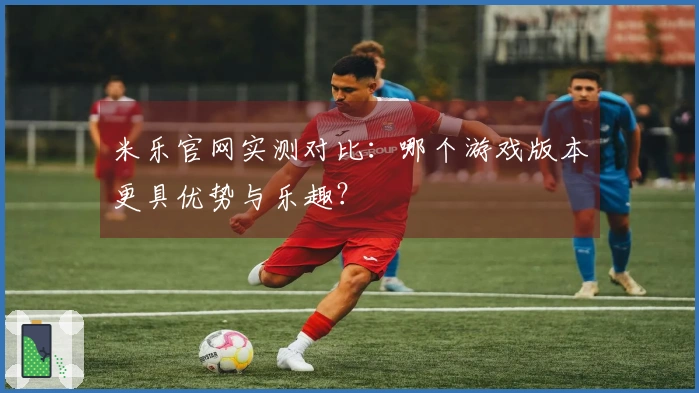 米乐官网实测对比：哪个游戏版本更具优势与乐趣？