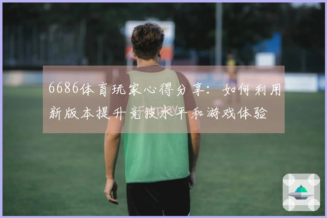 6686体育玩家心得分享：如何利用新版本提升竞技水平和游戏体验