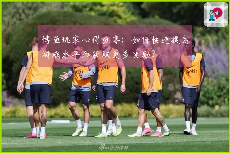 博鱼玩家心得分享：如何快速提高游戏水平和获取更多奖励？